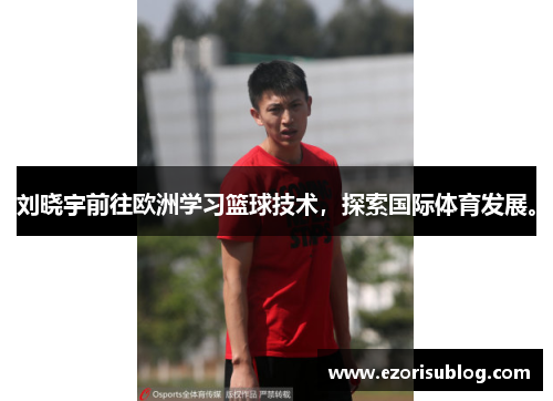 刘晓宇前往欧洲学习篮球技术，探索国际体育发展。